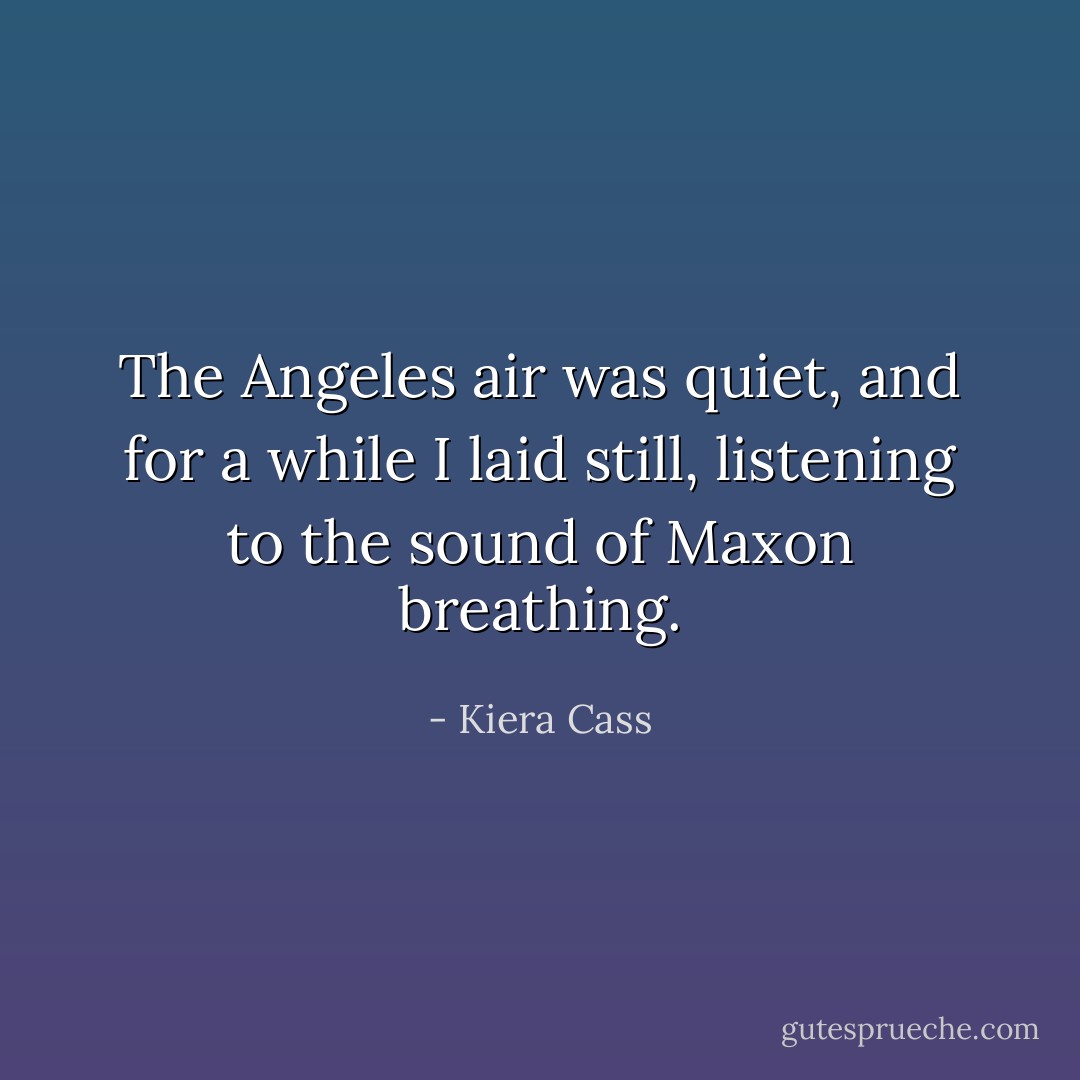 The Angeles air was quiet, and for a while I laid still, listening to the sound of Maxon breathing. - Kiera Cass