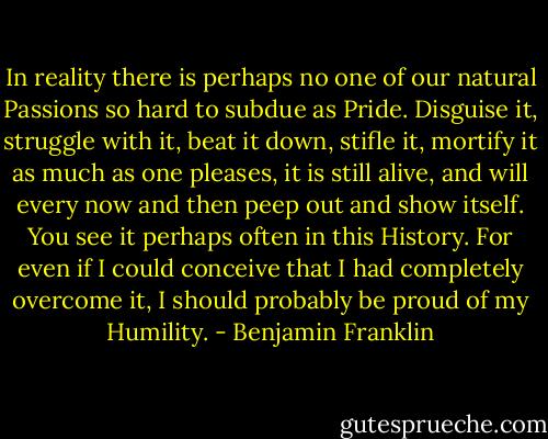 In reality there is perhaps no one of our natural Passions so hard to subdue as Pride. Disguise it, struggle with it, beat it down, stifle it, mortify it as much as one pleases, it is still alive, and will every now and then peep out and show itself. You see it perhaps often in this History. For even if I could conceive that I had completely overcome it, I should probably be proud of my Humility. - Benjamin Franklin