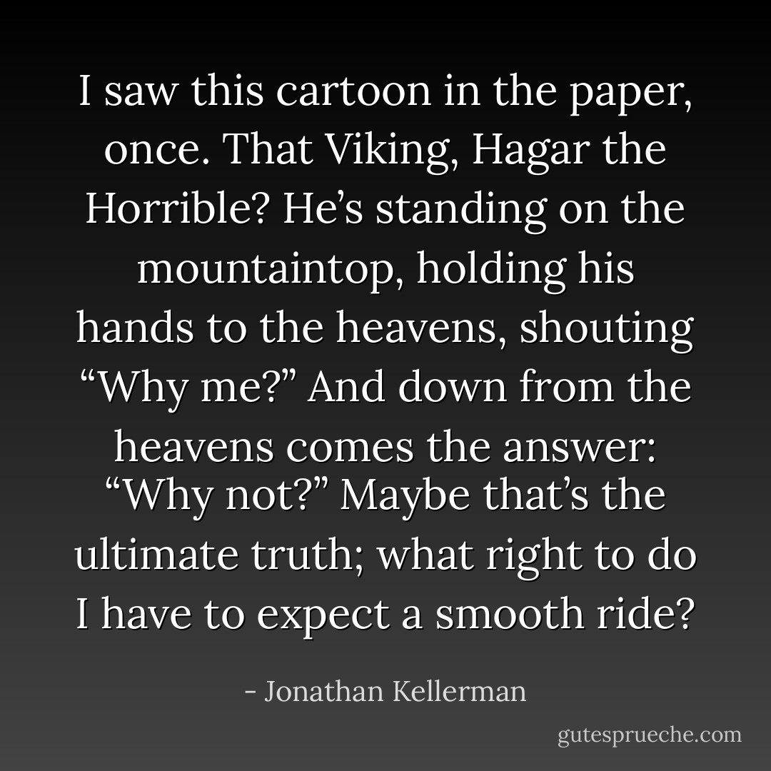 I saw this cartoon in the paper, once. That Viking, Hagar the Horrible? He’s standing on the mountaintop, holding his hands to the heavens, shouting “Why me?” And down from the heavens comes the answer: “Why not?” Maybe that’s the ultimate truth; what right to do I have to expect a smooth ride? - Jonathan Kellerman
