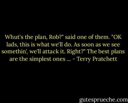 Whut's the plan, Rob?" said one of them.<br />"OK lads, this is what we'll do. As soon as we see somethin', we'll attack it. Right?"<br />The best plans are the simplest ones ... - Terry Pratchett