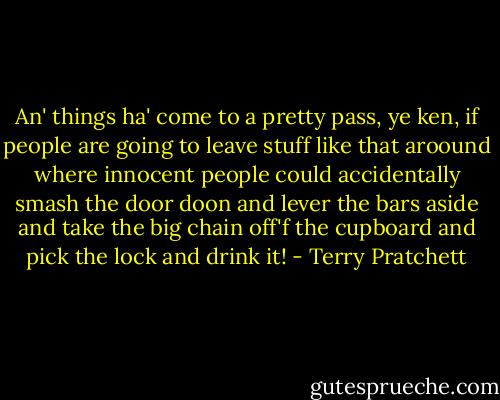 An' things ha' come to a pretty pass, ye ken, if people are going to leave stuff like that aroound where innocent people could accidentally smash the door doon and lever the bars aside and take the big chain off'f the cupboard and pick the lock and drink it! - Terry Pratchett