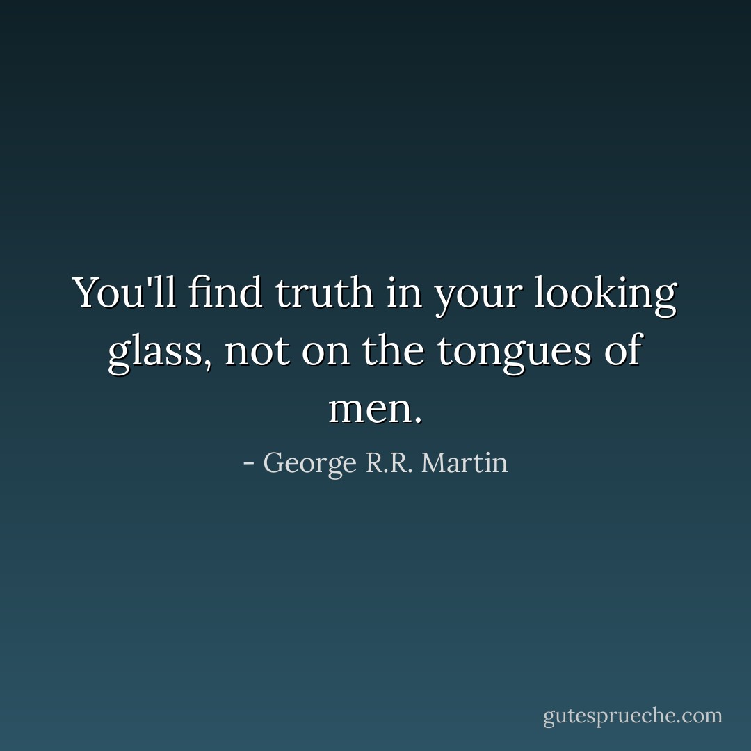 You'll find truth in your looking glass, not on the tongues of men. - George R.R. Martin