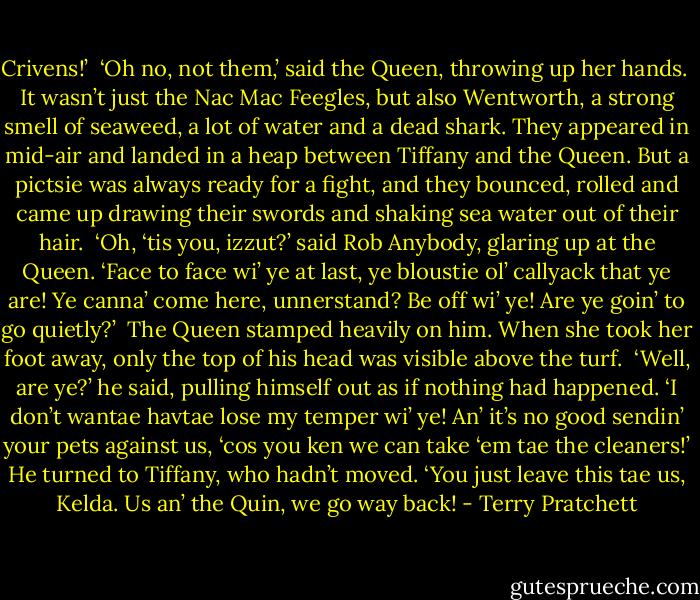Crivens!’<br /><br />‘Oh no, not them,’ said the Queen, throwing up her hands.<br /><br />It wasn’t just the Nac Mac Feegles, but also Wentworth, a strong smell of seaweed, a lot of water and a dead shark. They appeared in mid-air and landed in a heap between Tiffany and the Queen. But a pictsie was always ready for a fight, and they bounced, rolled and came up drawing their swords and shaking sea water out of their hair.<br /><br />‘Oh, ‘tis you, izzut?’ said Rob Anybody, glaring up at the Queen. ‘Face to face wi’ ye at last, ye bloustie ol’ callyack that ye are! Ye canna’ come here, unnerstand? Be off wi’ ye! Are ye goin’ to go quietly?’<br /><br />The Queen stamped heavily on him. When she took her foot away, only the top of his head was visible above the turf.<br /><br />‘Well, are ye?’ he said, pulling himself out as if nothing had happened. ‘I don’t wantae havtae lose my temper wi’ ye! An’ it’s no good sendin’ your pets against us, ‘cos you ken we can take ‘em tae the cleaners!’ He turned to Tiffany, who hadn’t moved. ‘You just leave this tae us, Kelda. Us an’ the Quin, we go way back! - Terry Pratchett
