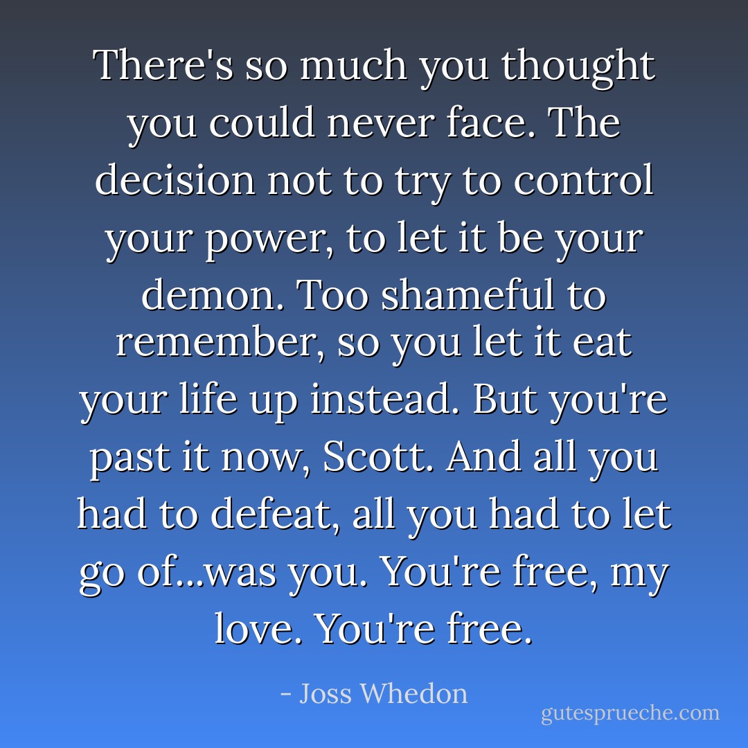 There's so much you thought you could never face. The decision not to try to control your power, to let it be your demon. Too shameful to remember, so you let it eat your life up instead. But you're past it now, Scott. And all you had to defeat, all you had to let go of...was you. You're free, my love. You're free. - Joss Whedon