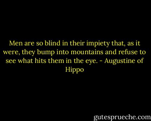 Men are so blind in their impiety that, as it were, they bump into mountains and refuse to see what hits them in the eye. - Augustine of Hippo
