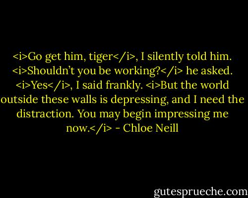 <i>Go get him, tiger</i>, I silently told him. <i>Shouldn’t you be working?</i> he asked. <i>Yes</i>, I said frankly. <i>But the world outside these walls is depressing, and I need the distraction. You may begin impressing me now.</i> - Chloe Neill