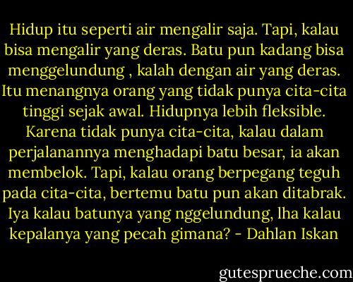 Hidup itu seperti air mengalir saja. Tapi, kalau bisa mengalir yang deras. Batu pun kadang bisa menggelundung , kalah dengan air yang deras. Itu menangnya orang yang tidak punya cita-cita tinggi sejak awal. Hidupnya lebih fleksible. Karena tidak punya cita-cita, kalau dalam perjalanannya menghadapi batu besar, ia akan membelok. Tapi, kalau orang berpegang teguh pada cita-cita, bertemu batu pun akan ditabrak. Iya kalau batunya yang nggelundung, lha kalau kepalanya yang pecah gimana? - Dahlan Iskan