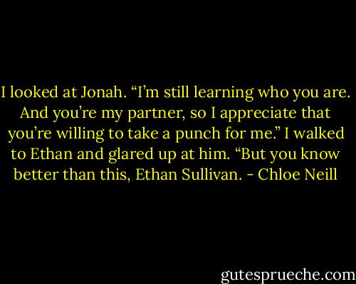 I looked at Jonah. “I’m still learning who you are. And you’re my partner, so I appreciate that you’re willing to take a punch for me.” I walked to Ethan and glared up at him. “But you know better than this, Ethan Sullivan. - Chloe Neill
