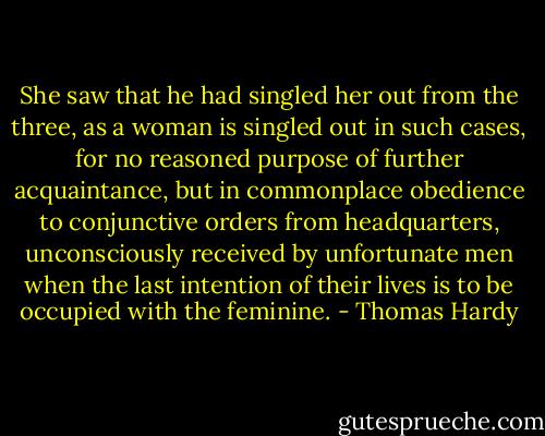 She saw that he had singled her out from the three, as a woman is singled out in such cases, for no reasoned purpose of further acquaintance, but in commonplace obedience to conjunctive orders from headquarters, unconsciously received by unfortunate men when the last intention of their lives is to be occupied with the feminine. - Thomas Hardy