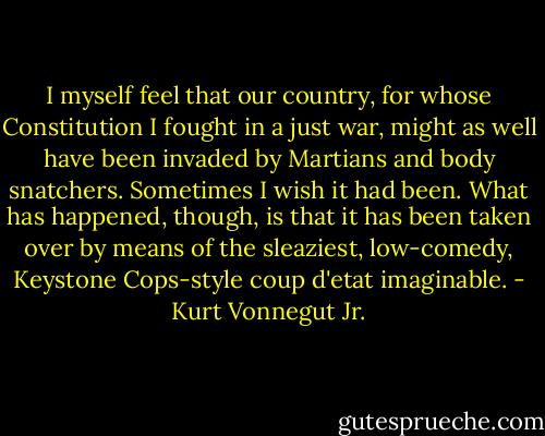 I myself feel that our country, for whose Constitution I fought<br />in a just war, might as well have been invaded by Martians and<br />body snatchers. Sometimes I wish it had been. What has happened,<br />though, is that it has been taken over by means of the sleaziest,<br />low-comedy, Keystone Cops-style coup d'etat imaginable. - Kurt Vonnegut Jr.