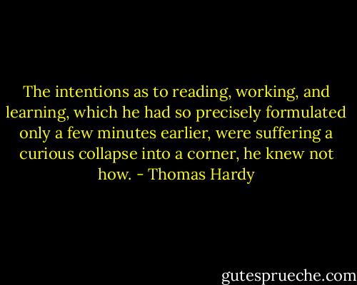 The intentions as to reading, working, and learning, which he had so precisely formulated only a few minutes earlier, were suffering a curious collapse into a corner, he knew not how. - Thomas Hardy