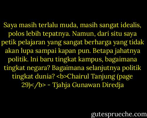 Saya masih terlalu muda, masih sangat idealis, polos lebih tepatnya. Namun, dari situ saya petik pelajaran yang sangat berharga yang tidak akan lupa sampai kapan pun. Betapa jahatnya politik. Ini baru tingkat kampus, bagaimana tingkat negara? Bagaimana selanjutnya politik tingkat dunia? <b>Chairul Tanjung (page 29)</b> - Tjahja Gunawan Diredja