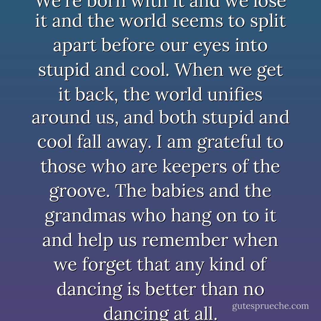 The groove is so mysterious. We're born with it and we lose it and the world seems to split apart before our eyes into stupid and cool. When we get it back, the world unifies around us, and both stupid and cool fall away.<br />I am grateful to those who are keepers of the groove. The babies and the grandmas who hang on to it and help us remember when we forget that any kind of dancing is better than no dancing at all. - Lynda Barry