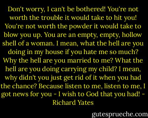 Don't worry, I can't be bothered! You're not worth the trouble it would take to hit you! You're not worth the powder it would take to blow you up. You are an empty, empty, hollow shell of a woman. I mean, what the hell are you doing in my house if you hate me so much? Why the hell are you married to me? What the hell are you doing carrying my child? I mean, why didn't you just get rid of it when you had the chance? Because listen to me, listen to me, I got news for you - I wish to God that you had! - Richard Yates