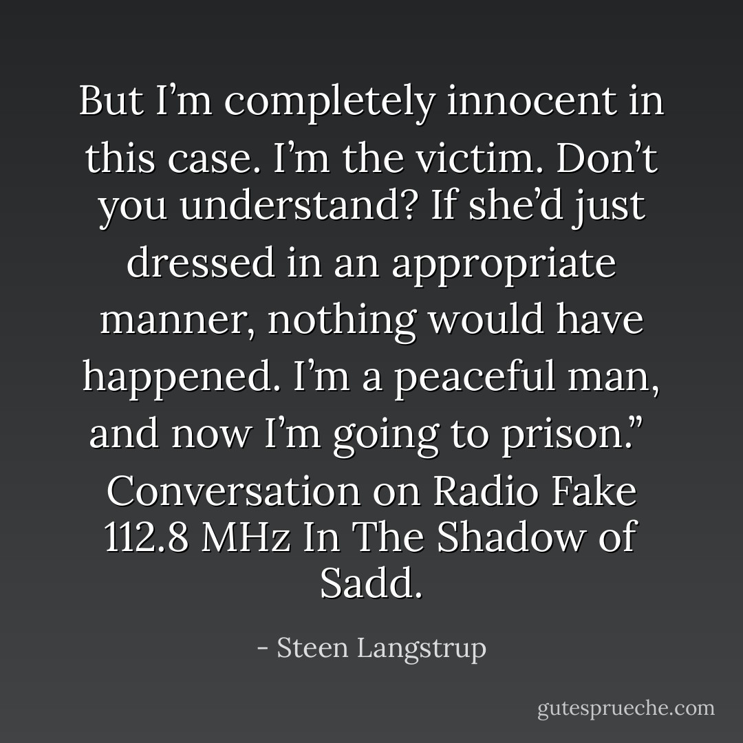 But I’m completely innocent in this case. I’m the victim. Don’t you understand? If she’d just dressed in an appropriate manner, nothing would have happened. I’m a peaceful man, and now I’m going to prison.”<br /><br />Conversation on Radio Fake 112.8 MHz<br />In The Shadow of Sadd. - Steen Langstrup