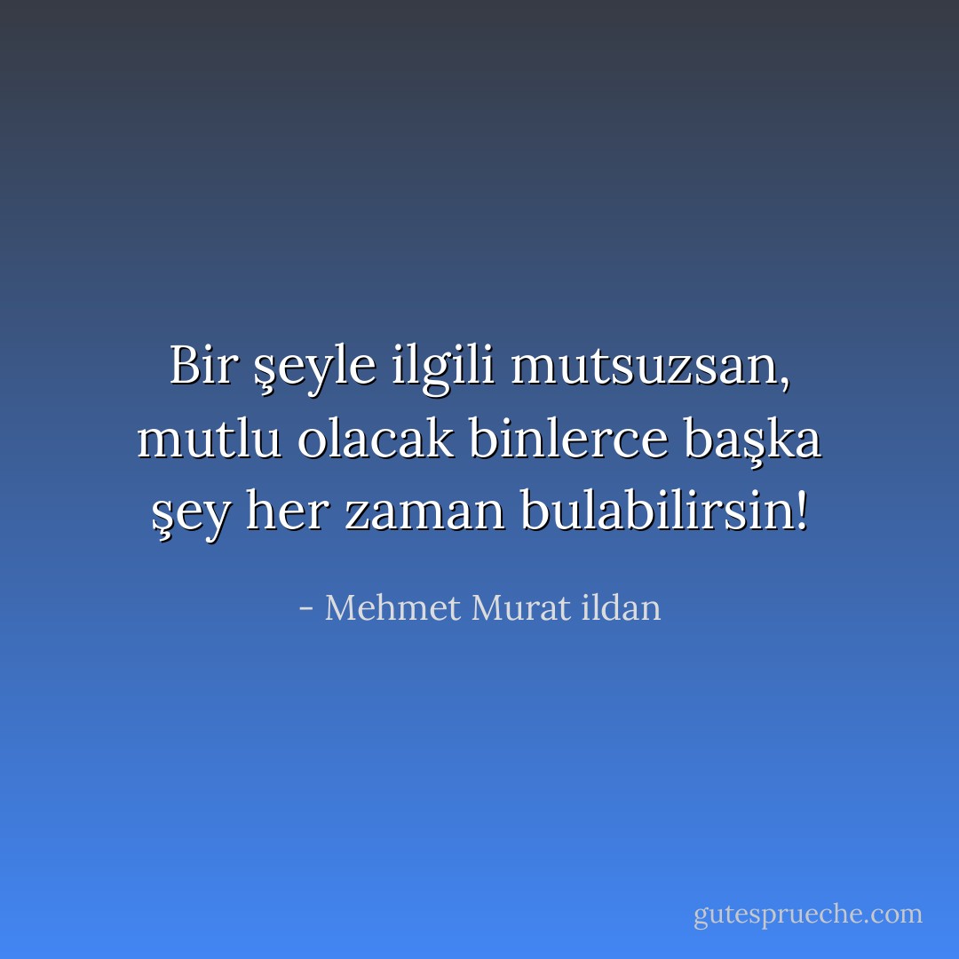 Bir şeyle ilgili mutsuzsan, mutlu olacak binlerce başka şey her zaman bulabilirsin! - Mehmet Murat ildan