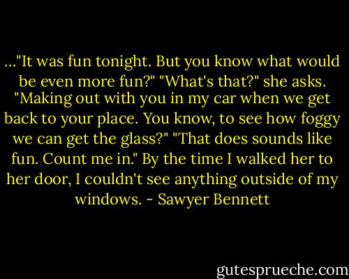 …"It was fun tonight. But you know what would be even more fun?" "What's that?" she asks. "Making out with you in my car when we get back to your place. You know, to see how foggy we can get the glass?" "That does sounds like fun. Count me in." By the time I walked her to her door, I couldn't see anything outside of my windows. - Sawyer Bennett