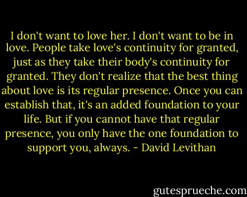 I don't want to love her. I don't want to be in love. People take love's continuity for granted, just as they take their body's continuity for granted. They don't realize that the best thing about love is its regular presence. Once you can establish that, it's an added foundation to your life. But if you cannot have that regular presence, you only have the one foundation to support you, always. - David Levithan