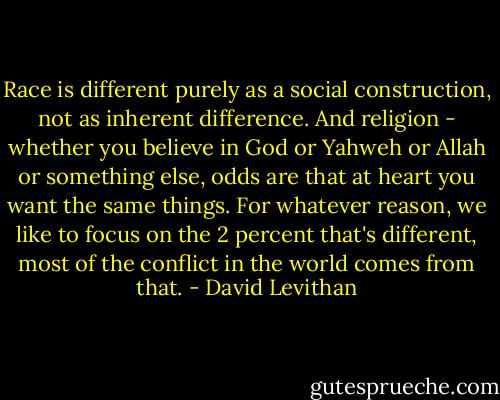Race is different purely as a social construction, not as inherent difference. And religion - whether you believe in God or Yahweh or Allah or something else, odds are that at heart you want the same things. For whatever reason, we like to focus on the 2 percent that's different, most of the conflict in the world comes from that. - David Levithan