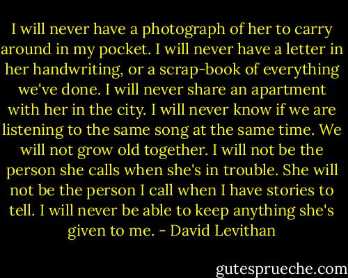 I will never have a photograph of her to carry around in my pocket. I will never have a letter in her handwriting, or a scrap-book of everything we've done. I will never share an apartment with her in the city. I will never know if we are listening to the same song at the same time. We will not grow old together. I will not be the person she calls when she's in trouble. She will not be the person I call when I have stories to tell. I will never be able to keep anything she's given to me. - David Levithan
