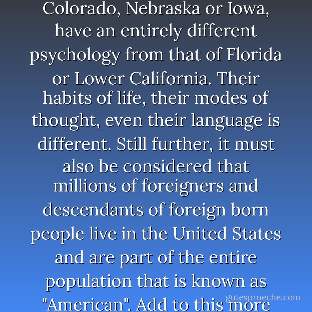 I have said that there is no "average" American. That is due to the circumstance that the people of the United States differ from each as widely as the parts they live in. The New Yorker is a different specimen of man from the Westerner; the latter is entirely different again from the people of Texas. The Middle West, such States for instance as Kansas, Colorado, Nebraska or Iowa, have an entirely different psychology from that of Florida or Lower California. Their habits of life, their modes of thought, even their language is different. Still further, it must also be considered that millions of foreigners and descendants of foreign born people live in the United States and are part of the entire population that is known as "American". Add to this more than 10 million negroes, not to mention the score of different Indian (red-skin) tribes, who are the real, indigenous Americans. In this conglomeration of races it is impossible to speak of the "average" American, nor can any adequate estimate of American psychology be made on such a basis. - Alexander Berkman