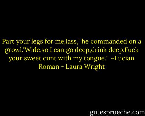 Part your legs for me,lass," he commanded on a growl."Wide,so I can go deep,drink deep.Fuck your sweet cunt with my tongue."<br /><br />~Lucian Roman - Laura Wright