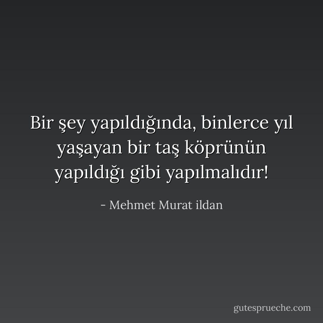 Bir şey yapıldığında, binlerce yıl yaşayan bir taş köprünün yapıldığı gibi yapılmalıdır! - Mehmet Murat ildan