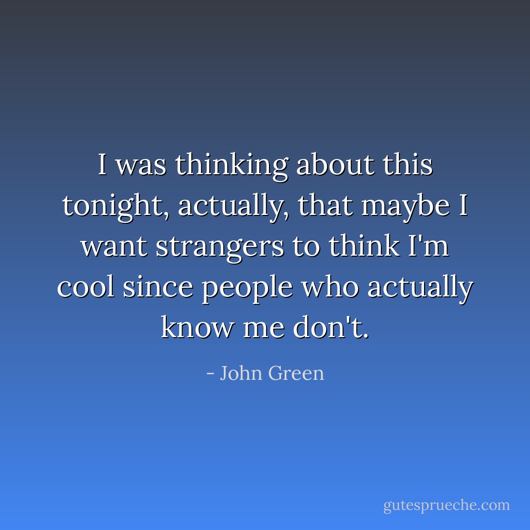 I was thinking about this tonight, actually, that maybe I want strangers to think I'm cool since people who actually know me don't. - John Green