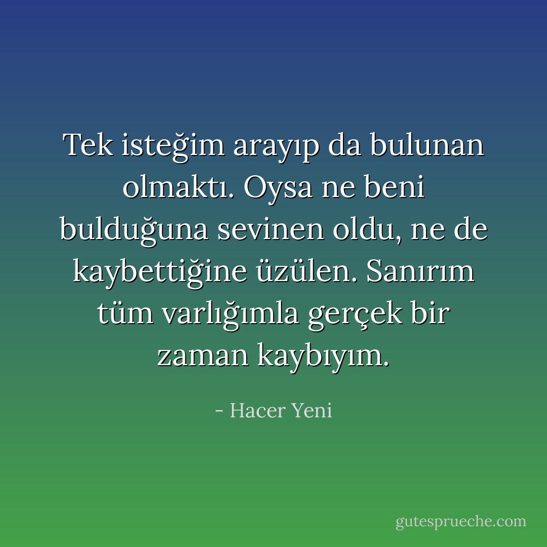 Tek isteğim arayıp da bulunan olmaktı. Oysa ne beni bulduğuna sevinen oldu, ne de kaybettiğine üzülen. Sanırım tüm varlığımla gerçek bir zaman kaybıyım. - Hacer Yeni
