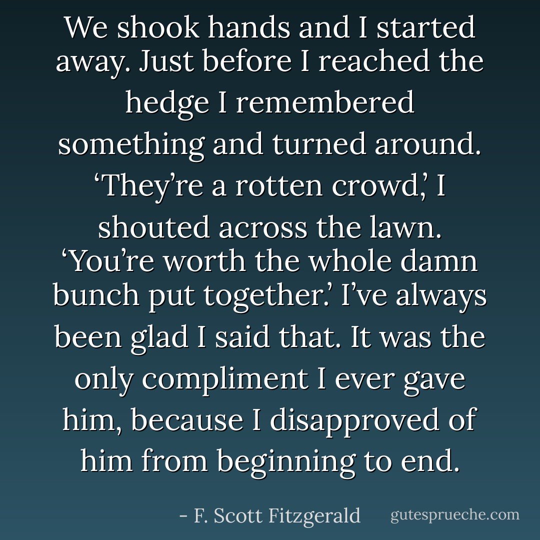 We shook hands and I started away. Just before I reached the hedge I remembered something and turned around. ‘They’re a rotten crowd,’ I shouted across the lawn. ‘You’re worth the whole damn bunch put together.’ I’ve always been glad I said that. It was the only compliment I ever gave him, because I disapproved of him from beginning to end. - F. Scott Fitzgerald