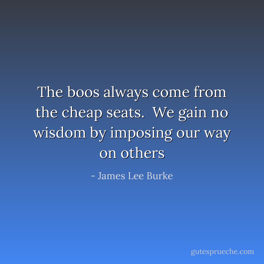 The boos always come from the cheap seats.<br /><br />We gain no wisdom by imposing our way on others - James Lee Burke