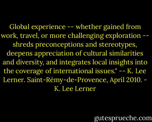 Global experience -- whether gained from work, travel, or more challenging exploration -- shreds preconceptions and stereotypes, deepens appreciation of cultural similarities and diversity, and integrates local insights into the coverage of international issues." -- K. Lee Lerner. Saint-Rémy-de-Provence, April 2010. - K. Lee Lerner
