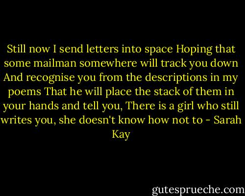 Still now I send letters into space<br />Hoping that some mailman somewhere will track you down<br />And recognise you from the descriptions in my poems<br />That he will place the stack of them in your hands and tell you,<br />There is a girl who still writes you, she doesn't know how not to - Sarah Kay