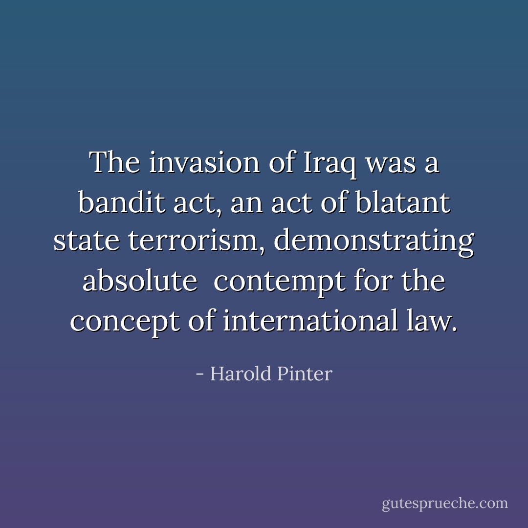 The invasion of Iraq was a bandit act, an act of<br />blatant state terrorism, demonstrating absolute <br />contempt for the concept of international law. - Harold Pinter