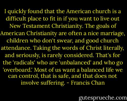 I quickly found that the American church is a difficult place to fit in if you want to live out New Testament Christianity. The goals of American Christianity are often a nice marriage, children who don't swear, and good church attendance. Taking the words of Christ literally, and seriously, is rarely considered. That's for the 'radicals' who are 'unbalanced' and who go 'overboard.' Most of us want a balanced life we can control, that is safe, and that does not involve suffering. - Francis Chan
