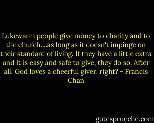 Lukewarm people give money to charity and to the church....as long as it doesn't impinge on their standard of living. If they have a little extra and it is easy and safe to give, they do so. After all, God loves a cheerful giver, right? - Francis Chan