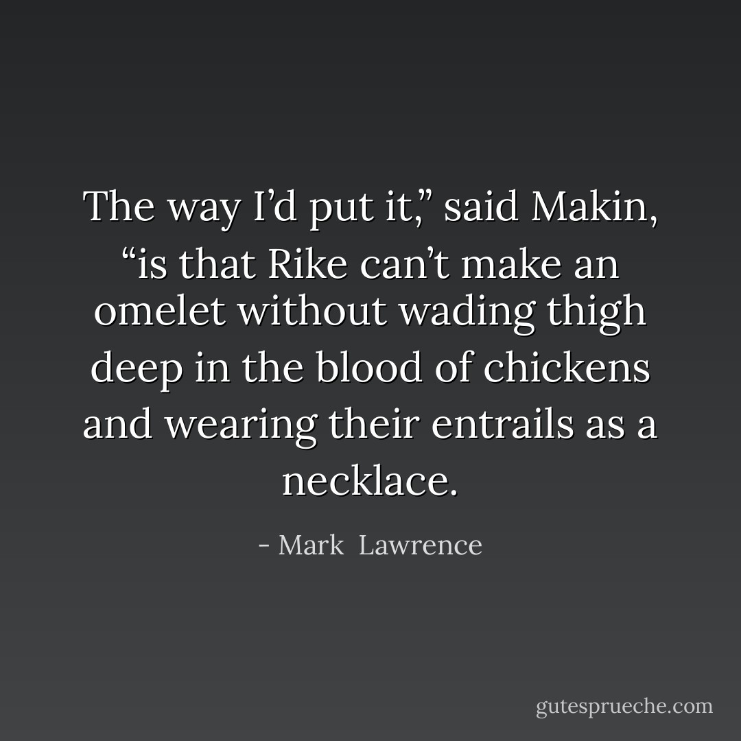 The way I’d put it,” said Makin, “is that Rike can’t make an omelet without wading thigh deep in the blood of chickens and wearing their entrails as a necklace. - Mark  Lawrence