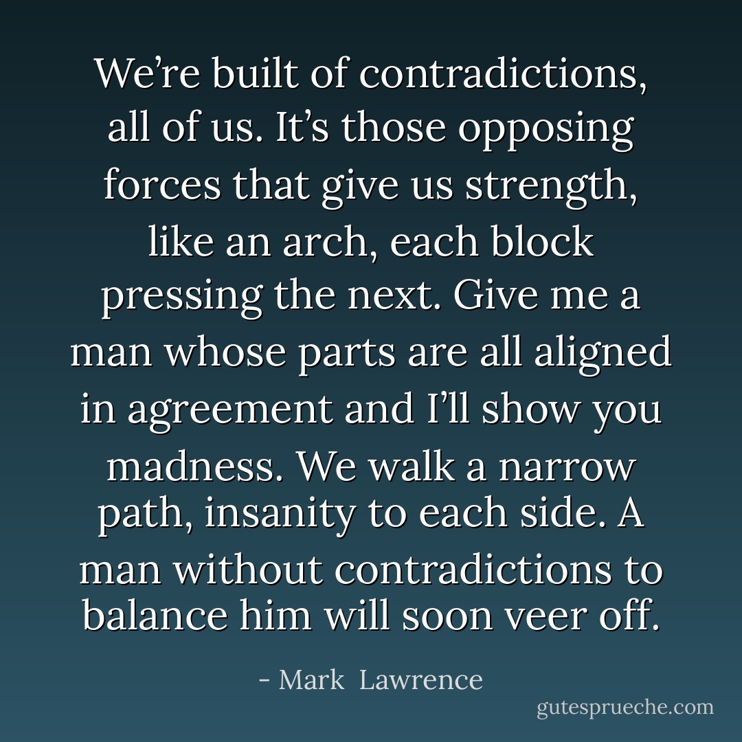 We’re built of contradictions, all of us. It’s those opposing forces that give us strength, like an arch, each block pressing the next. Give me a man whose parts are all aligned in agreement and I’ll show you madness. We walk a narrow path, insanity to each side. A man without contradictions to balance him will soon veer off. - Mark  Lawrence