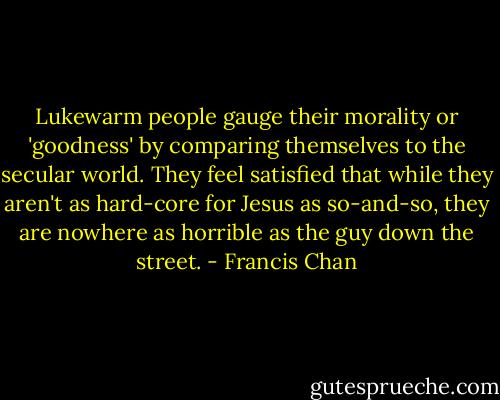 Lukewarm people gauge their morality or 'goodness' by comparing themselves to the secular world. They feel satisfied that while they aren't as hard-core for Jesus as so-and-so, they are nowhere as horrible as the guy down the street. - Francis Chan