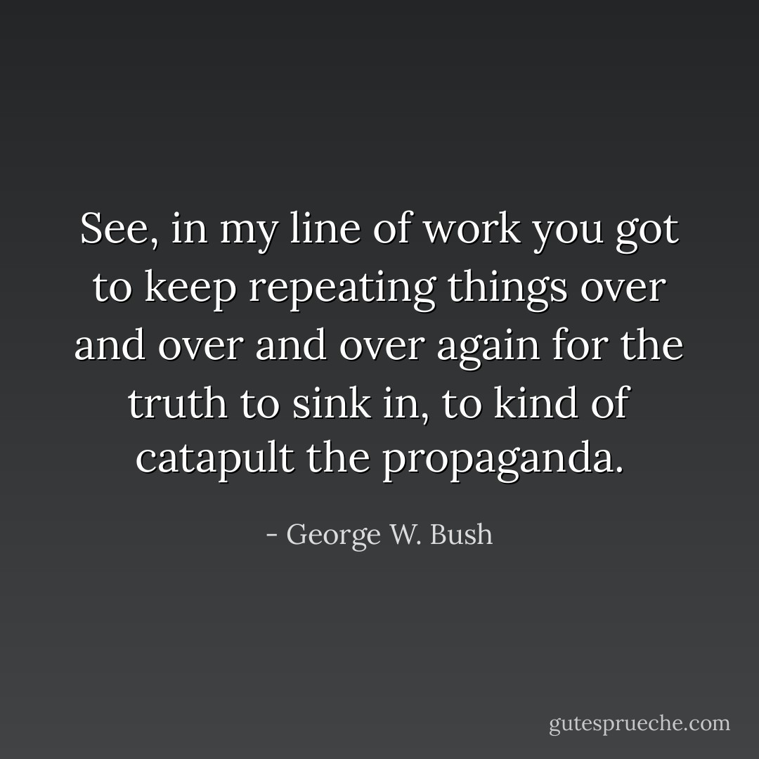 See, in my line of work you got to keep repeating things over and over and over again for the truth to sink in, to kind of catapult the propaganda. - George W. Bush