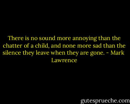 There is no sound more annoying than the chatter of a child, and none more sad than the silence they leave when they are gone. - Mark  Lawrence