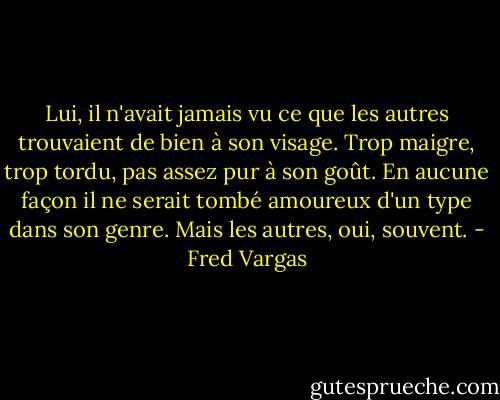 Lui, il n'avait jamais vu ce que les autres trouvaient de bien à son visage. Trop maigre, trop tordu, pas assez pur à son goût. En aucune façon il ne serait tombé amoureux d'un type dans son genre. Mais les autres, oui, souvent. - Fred Vargas