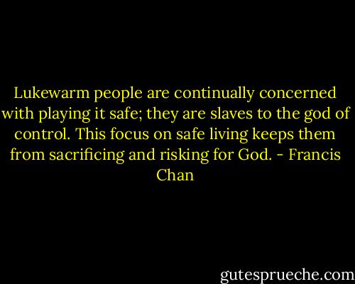Lukewarm people are continually concerned with playing it safe; they are slaves to the god of control. This focus on safe living keeps them from sacrificing and risking for God. - Francis Chan