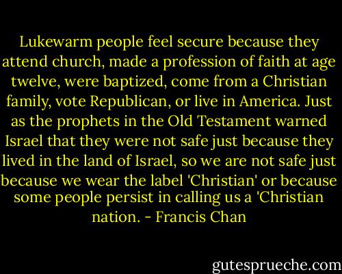Lukewarm people feel secure because they attend church, made a profession of faith at age twelve, were baptized, come from a Christian family, vote Republican, or live in America. Just as the prophets in the Old Testament warned Israel that they were not safe just because they lived in the land of Israel, so we are not safe just because we wear the label 'Christian' or because some people persist in calling us a 'Christian nation. - Francis Chan