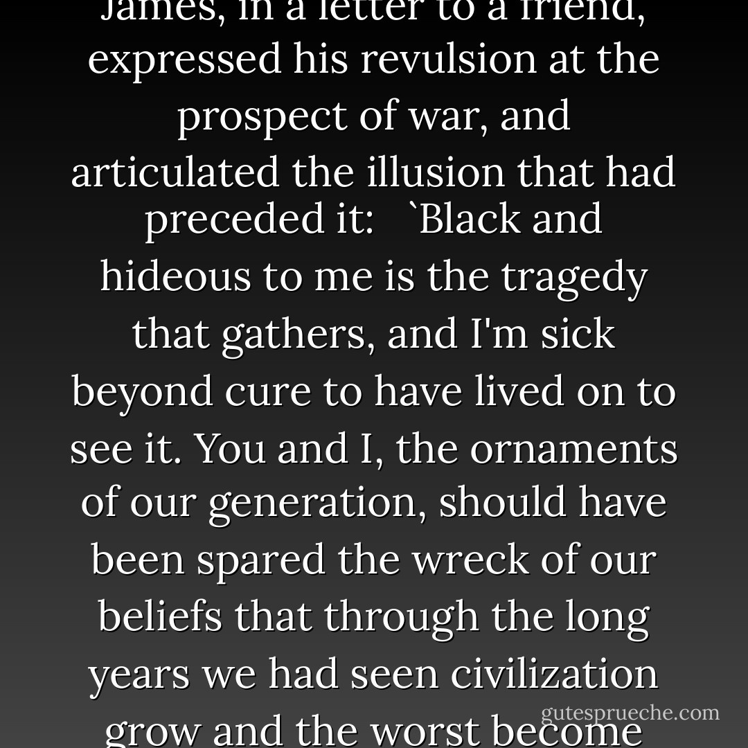 On 10 August 1914, five days after war was declared, Henry James, in a letter to a friend, expressed his revulsion at the prospect of war, and articulated the illusion that had preceded it:<br /><br /> `Black and hideous to me is the tragedy that gathers, and I'm sick beyond cure to have lived on to see it. You and I, the ornaments of our generation, should have been spared the wreck of our beliefs that through the long years we had seen civilization grow and the worst become impossible. - Henry James