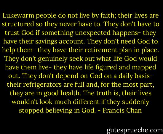 Lukewarm people do not live by faith; their lives are structured so they never have to. They don't have to trust God if something unexpected happens- they have their savings account. They don't need God to help them- they have their retirement plan in place. They don't genuinely seek out what life God would have them live- they have life figured and mapped out. They don't depend on God on a daily basis- their refrigerators are full and, for the most part, they are in good health. The truth is, their lives wouldn't look much different if they suddenly stopped believing in God. - Francis Chan