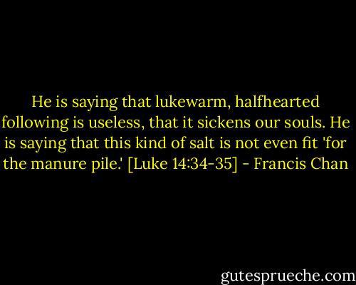 He is saying that lukewarm, halfhearted following is useless, that it sickens our souls. He is saying that this kind of salt is not even fit 'for the manure pile.' [Luke 14:34-35] - Francis Chan