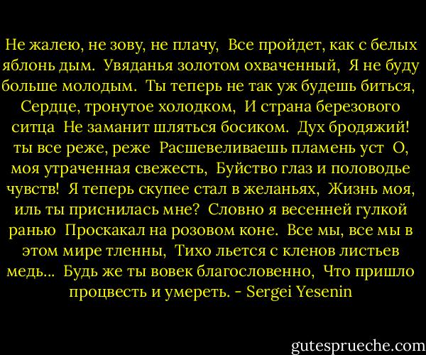 Не жалею, не зову, не плачу,<br /> Все пройдет, как с белых яблонь дым.<br /> Увяданья золотом охваченный,<br /> Я не буду больше молодым.<br /><br />Ты теперь не так уж будешь биться,<br /> Сердце, тронутое холодком,<br /> И страна березового ситца<br /> Не заманит шляться босиком.<br /><br />Дух бродяжий! ты все реже, реже<br /> Расшевеливаешь пламень уст<br /> О, моя утраченная свежесть,<br /> Буйство глаз и половодье чувств!<br /><br />Я теперь скупее стал в желаньях,<br /> Жизнь моя, иль ты приснилась мне?<br /> Словно я весенней гулкой ранью<br /> Проскакал на розовом коне.<br /><br />Все мы, все мы в этом мире тленны,<br /> Тихо льется с кленов листьев медь...<br /> Будь же ты вовек благословенно,<br /> Что пришло процвесть и умереть. - Sergei Yesenin