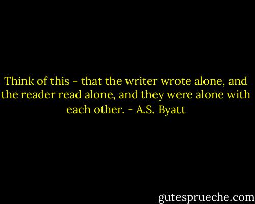 Think of this - that the writer wrote alone, and the reader read alone, and they were alone with each other. - A.S. Byatt