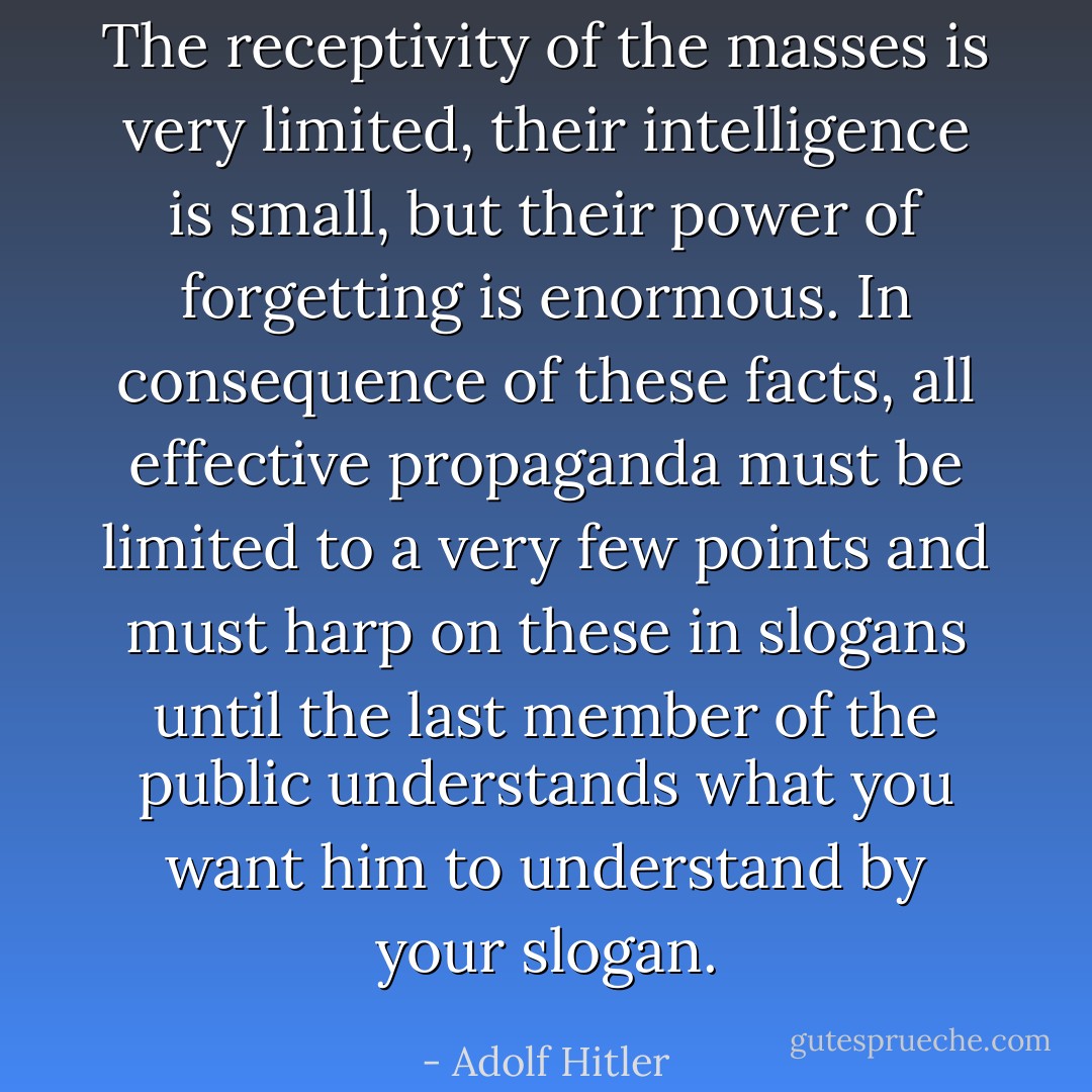 The receptivity of the masses is very limited, their intelligence is small, but their power of forgetting is enormous. In consequence of these facts, all effective propaganda must be limited to a very few points and must harp on these in slogans until the last member of the public understands what you want him to understand by your slogan. - Adolf Hitler